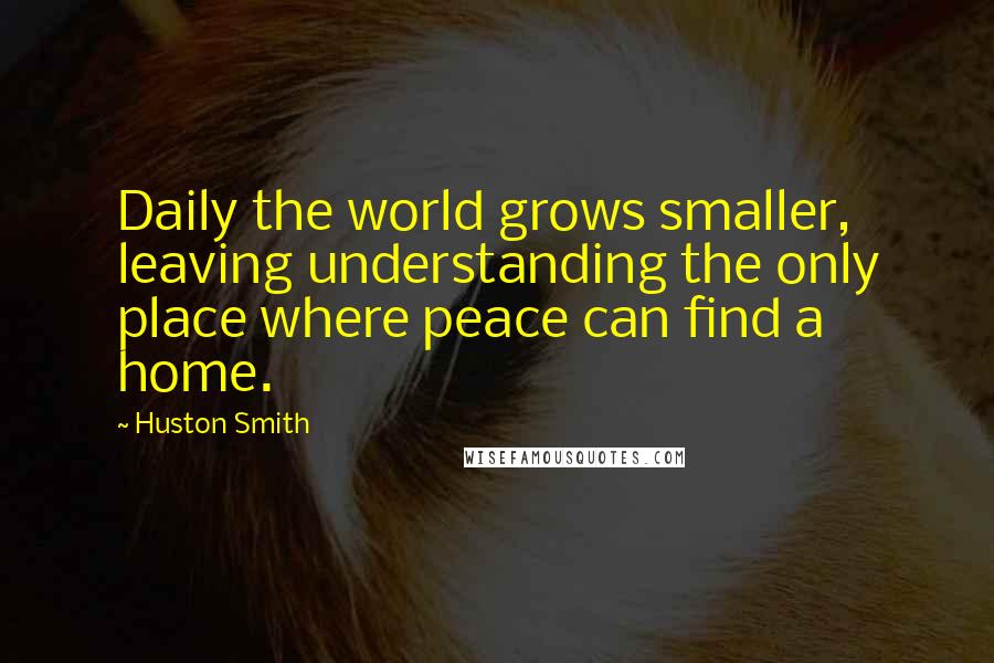 Huston Smith Quotes: Daily the world grows smaller, leaving understanding the only place where peace can find a home.