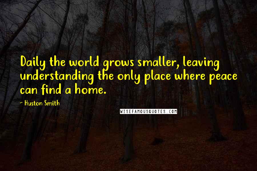 Huston Smith Quotes: Daily the world grows smaller, leaving understanding the only place where peace can find a home.