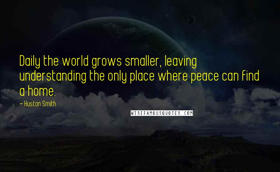 Huston Smith Quotes: Daily the world grows smaller, leaving understanding the only place where peace can find a home.