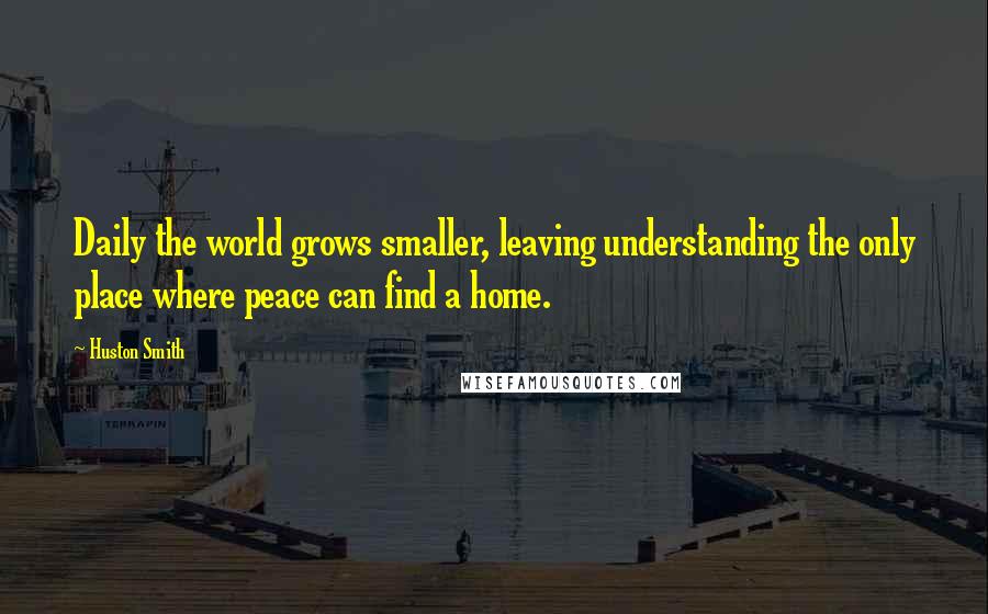 Huston Smith Quotes: Daily the world grows smaller, leaving understanding the only place where peace can find a home.