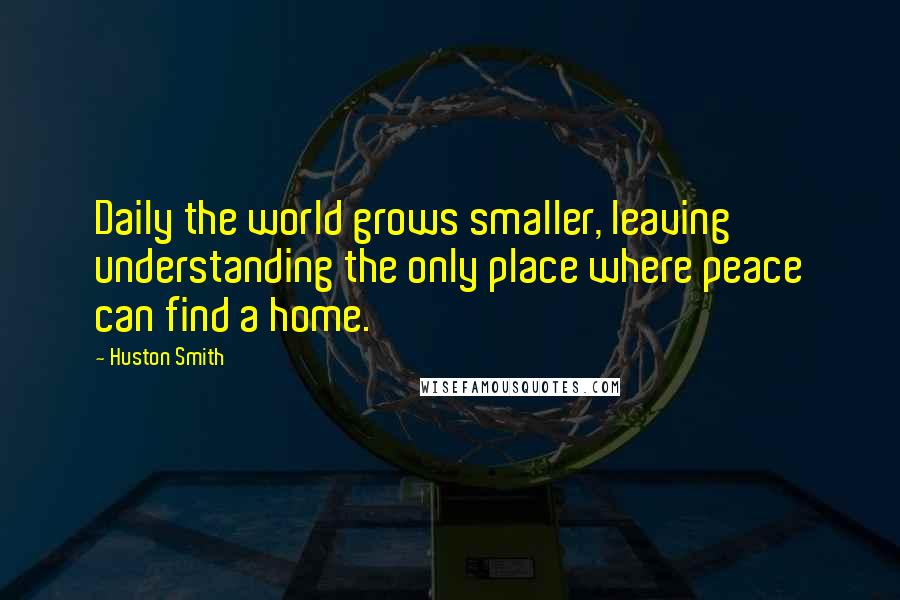 Huston Smith Quotes: Daily the world grows smaller, leaving understanding the only place where peace can find a home.