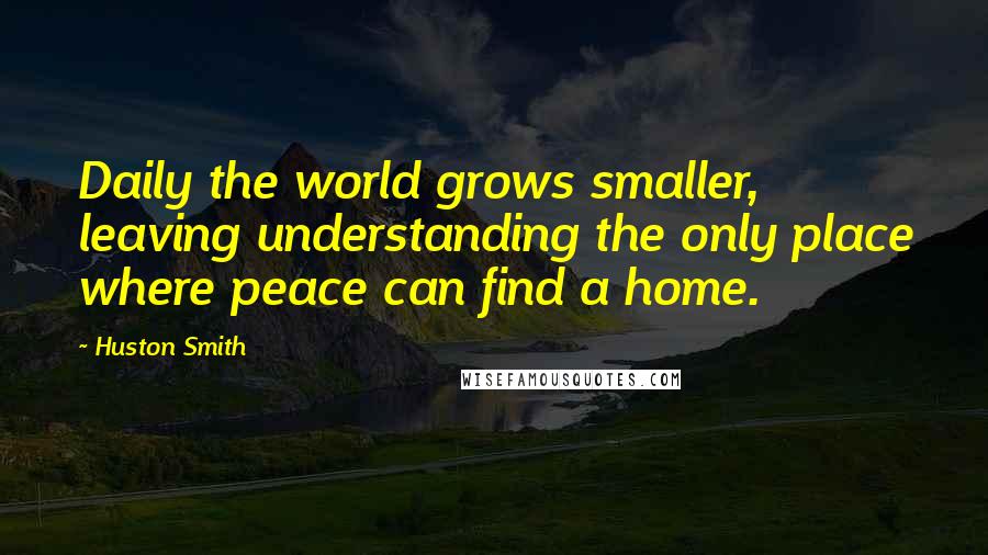 Huston Smith Quotes: Daily the world grows smaller, leaving understanding the only place where peace can find a home.