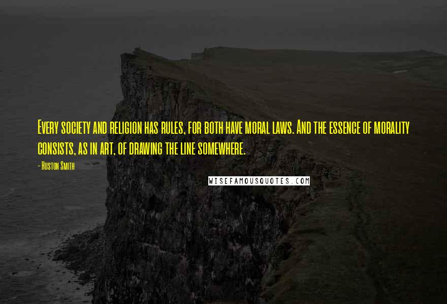 Huston Smith Quotes: Every society and religion has rules, for both have moral laws. And the essence of morality consists, as in art, of drawing the line somewhere.