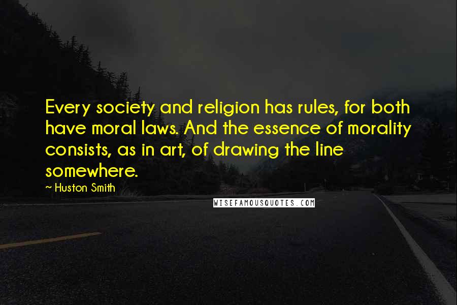 Huston Smith Quotes: Every society and religion has rules, for both have moral laws. And the essence of morality consists, as in art, of drawing the line somewhere.