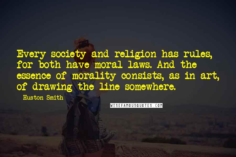 Huston Smith Quotes: Every society and religion has rules, for both have moral laws. And the essence of morality consists, as in art, of drawing the line somewhere.