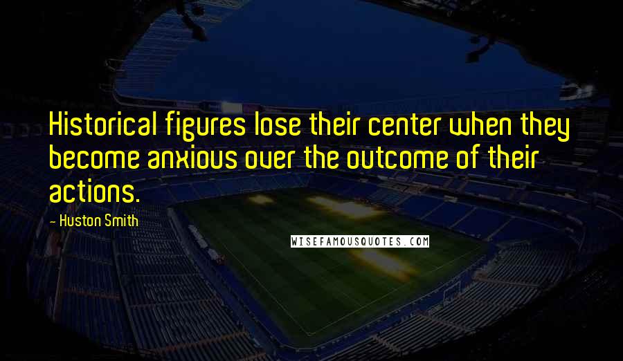 Huston Smith Quotes: Historical figures lose their center when they become anxious over the outcome of their actions.