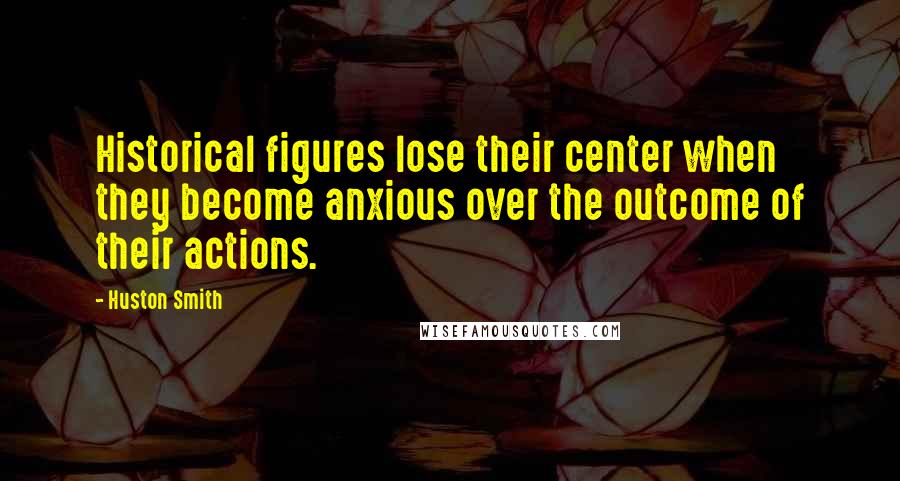 Huston Smith Quotes: Historical figures lose their center when they become anxious over the outcome of their actions.