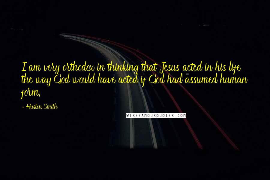 Huston Smith Quotes: I am very orthodox in thinking that Jesus acted in his life the way God would have acted if God had assumed human form.
