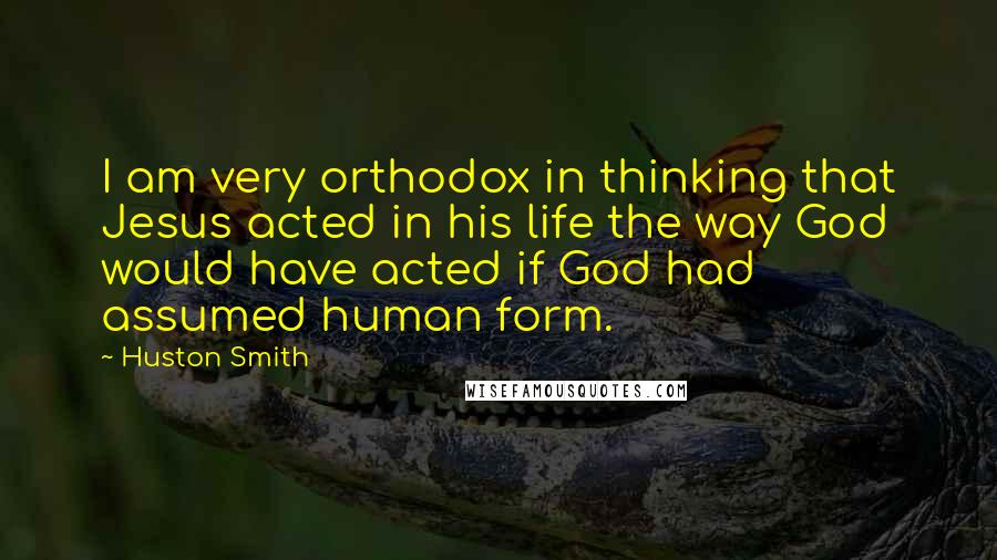 Huston Smith Quotes: I am very orthodox in thinking that Jesus acted in his life the way God would have acted if God had assumed human form.
