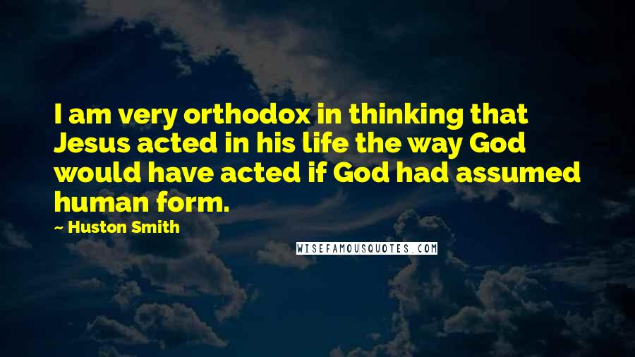 Huston Smith Quotes: I am very orthodox in thinking that Jesus acted in his life the way God would have acted if God had assumed human form.