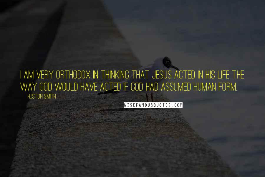 Huston Smith Quotes: I am very orthodox in thinking that Jesus acted in his life the way God would have acted if God had assumed human form.