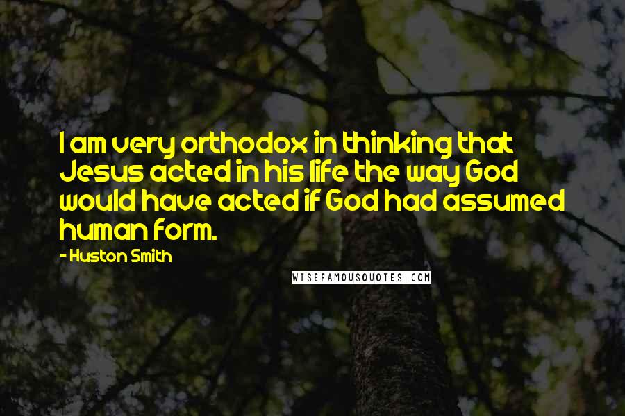 Huston Smith Quotes: I am very orthodox in thinking that Jesus acted in his life the way God would have acted if God had assumed human form.