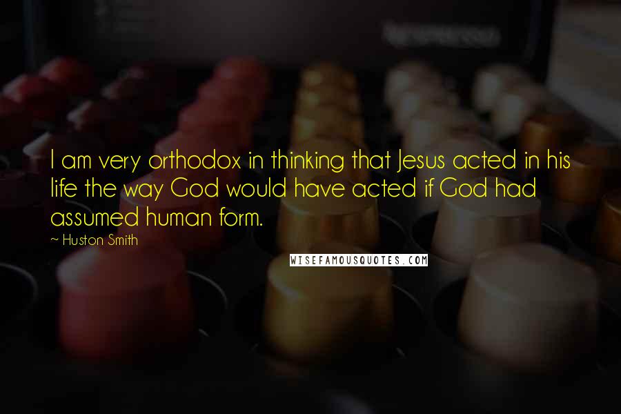 Huston Smith Quotes: I am very orthodox in thinking that Jesus acted in his life the way God would have acted if God had assumed human form.