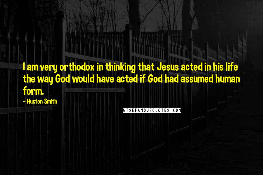 Huston Smith Quotes: I am very orthodox in thinking that Jesus acted in his life the way God would have acted if God had assumed human form.