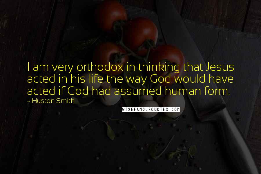 Huston Smith Quotes: I am very orthodox in thinking that Jesus acted in his life the way God would have acted if God had assumed human form.
