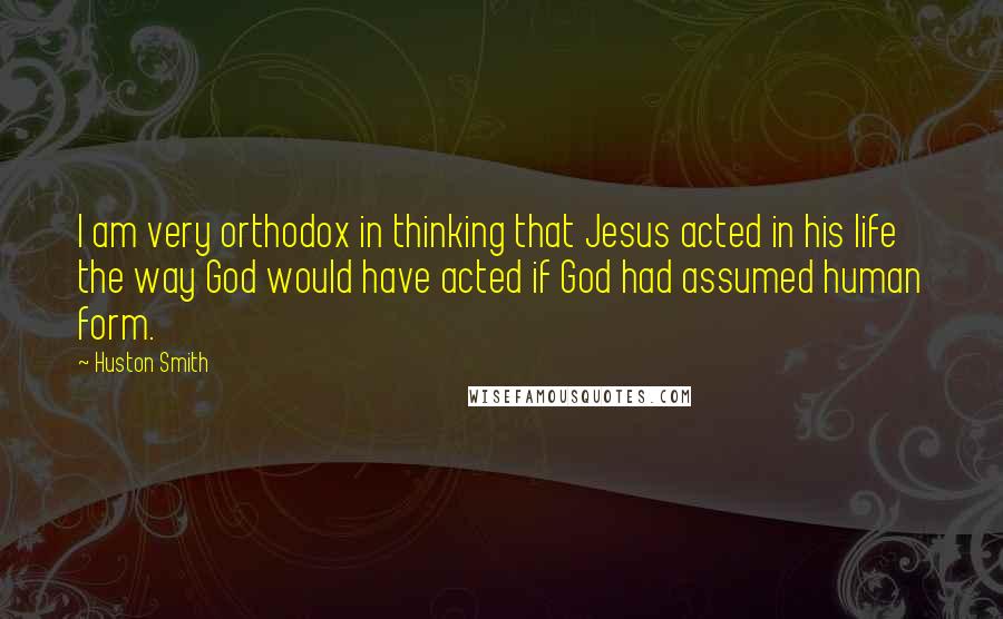 Huston Smith Quotes: I am very orthodox in thinking that Jesus acted in his life the way God would have acted if God had assumed human form.