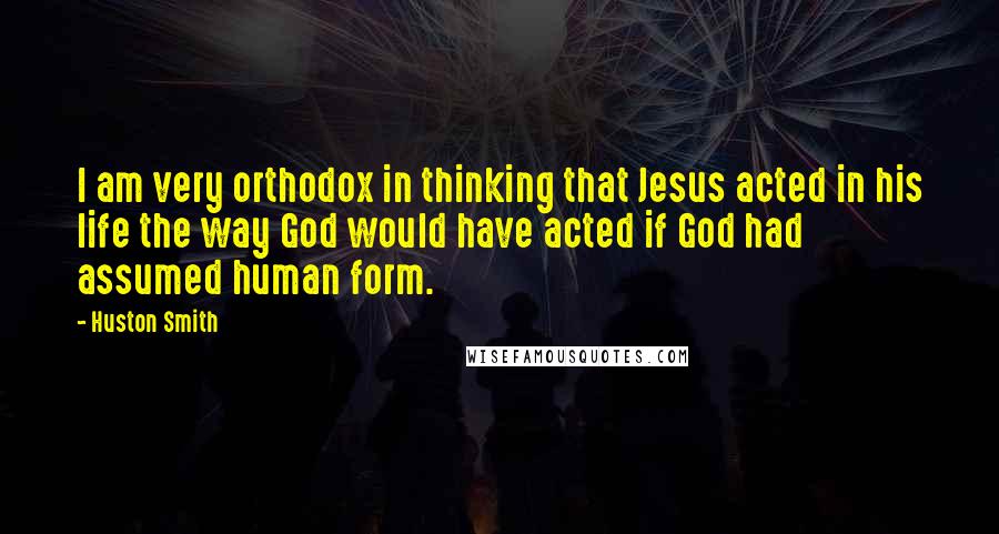 Huston Smith Quotes: I am very orthodox in thinking that Jesus acted in his life the way God would have acted if God had assumed human form.