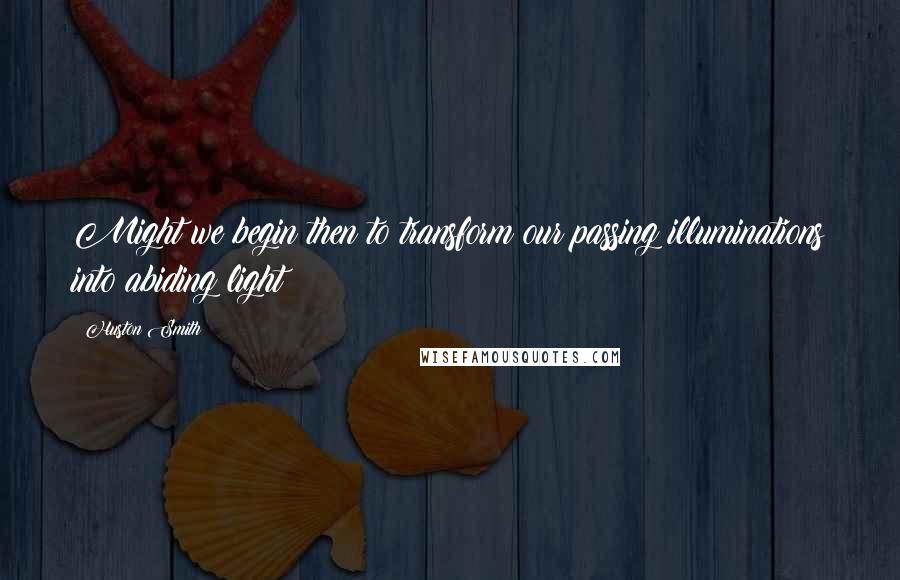 Huston Smith Quotes: Might we begin then to transform our passing illuminations into abiding light?