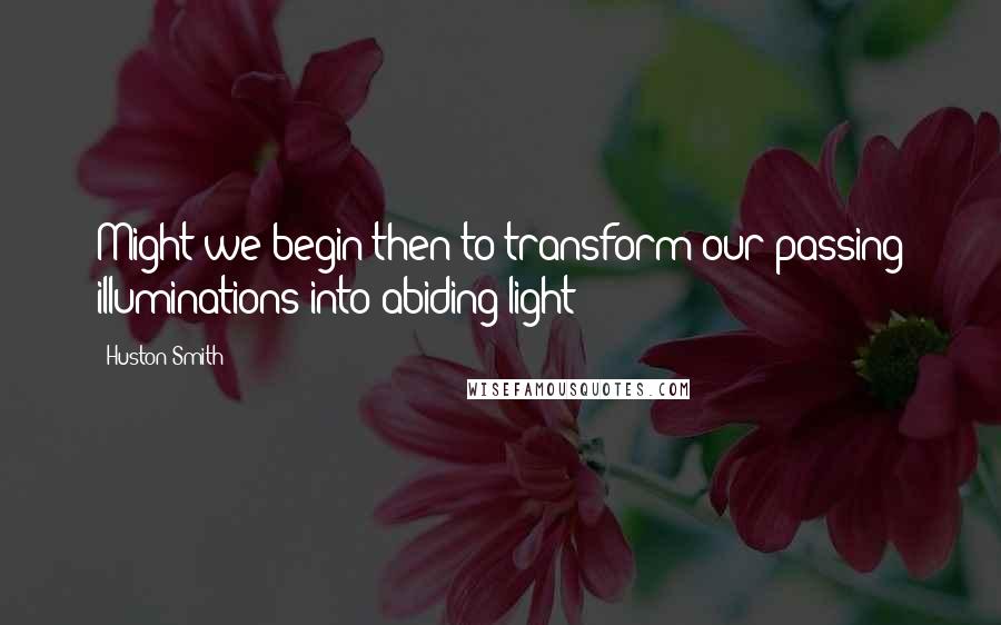 Huston Smith Quotes: Might we begin then to transform our passing illuminations into abiding light?