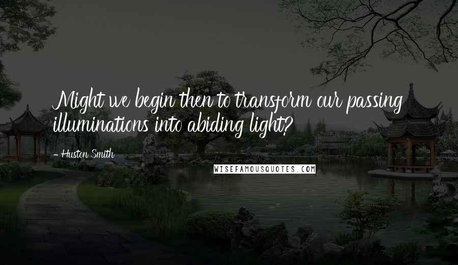 Huston Smith Quotes: Might we begin then to transform our passing illuminations into abiding light?