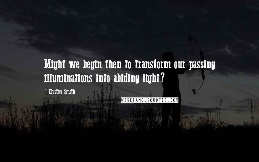 Huston Smith Quotes: Might we begin then to transform our passing illuminations into abiding light?