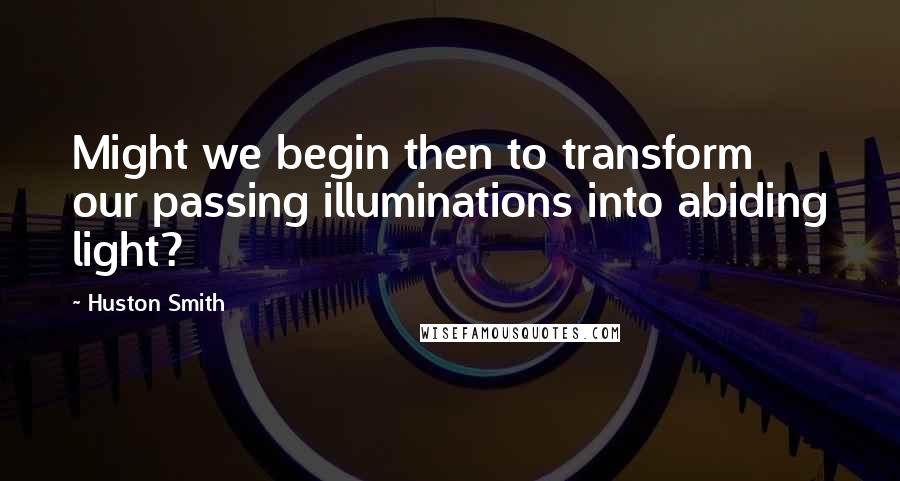 Huston Smith Quotes: Might we begin then to transform our passing illuminations into abiding light?