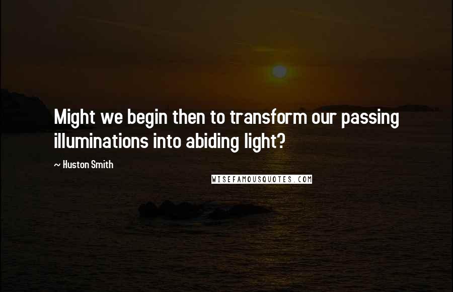 Huston Smith Quotes: Might we begin then to transform our passing illuminations into abiding light?