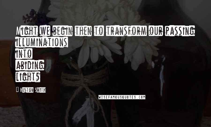 Huston Smith Quotes: Might we begin then to transform our passing illuminations into abiding light?