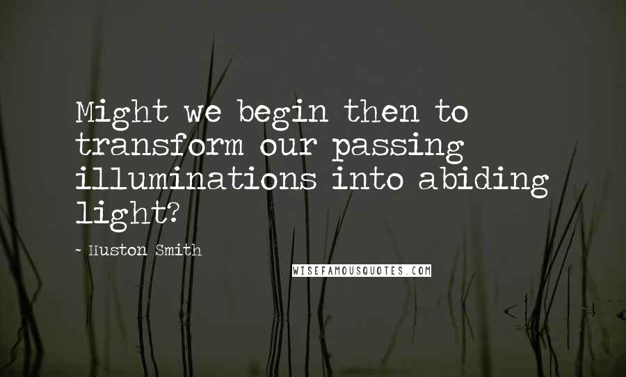 Huston Smith Quotes: Might we begin then to transform our passing illuminations into abiding light?