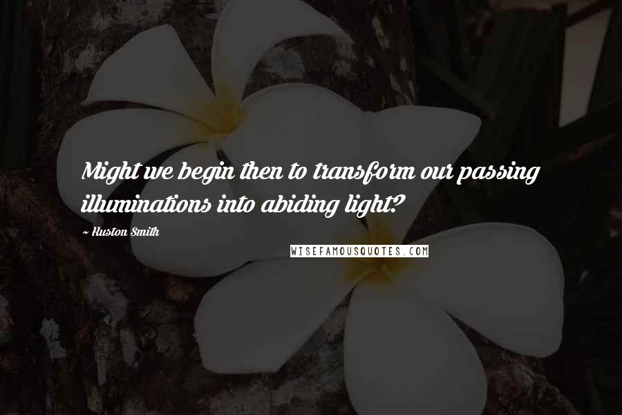 Huston Smith Quotes: Might we begin then to transform our passing illuminations into abiding light?