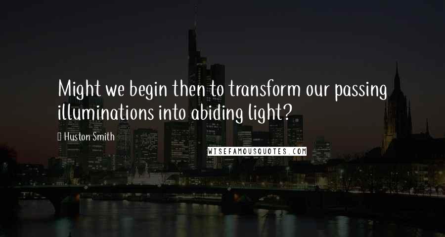 Huston Smith Quotes: Might we begin then to transform our passing illuminations into abiding light?