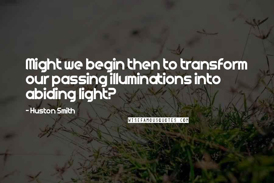 Huston Smith Quotes: Might we begin then to transform our passing illuminations into abiding light?