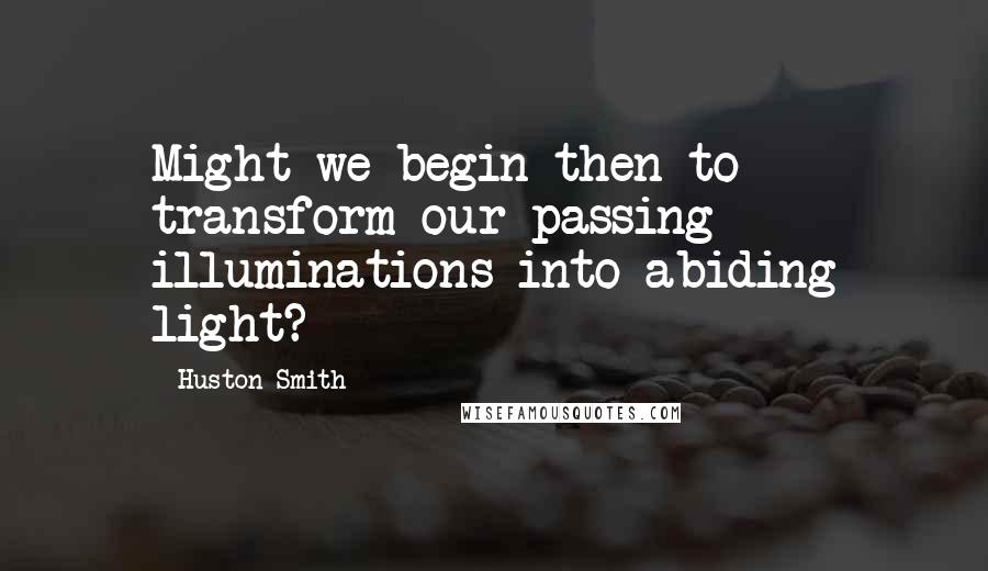 Huston Smith Quotes: Might we begin then to transform our passing illuminations into abiding light?