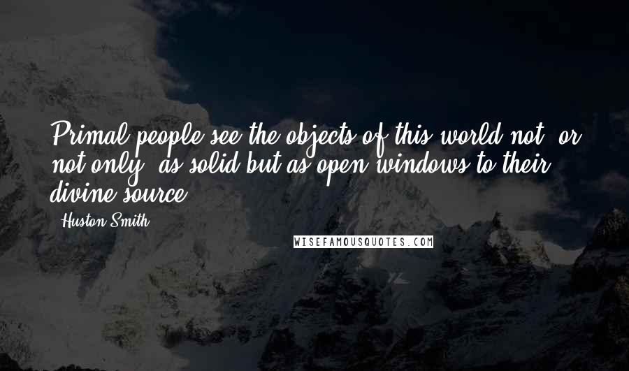 Huston Smith Quotes: Primal people see the objects of this world not (or not only) as solid but as open windows to their divine source.