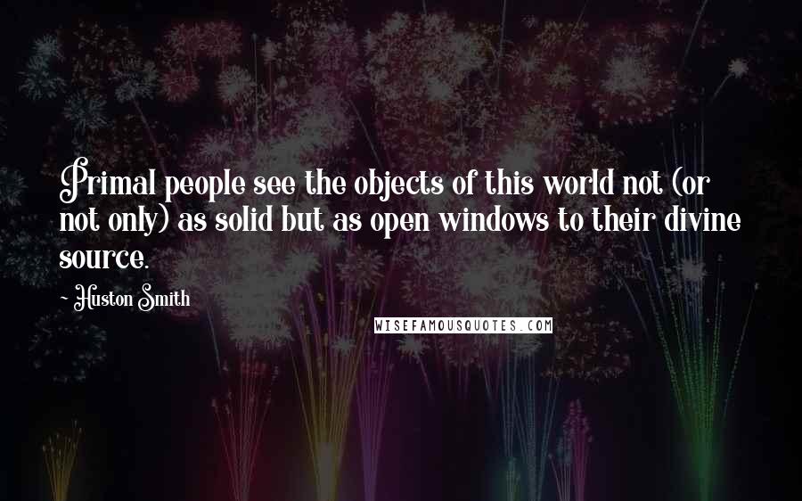 Huston Smith Quotes: Primal people see the objects of this world not (or not only) as solid but as open windows to their divine source.