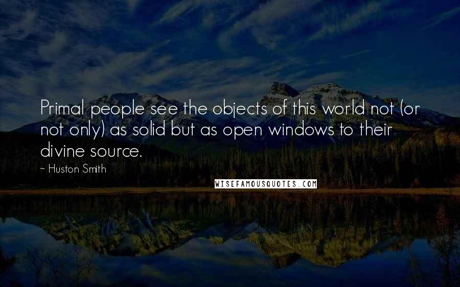 Huston Smith Quotes: Primal people see the objects of this world not (or not only) as solid but as open windows to their divine source.