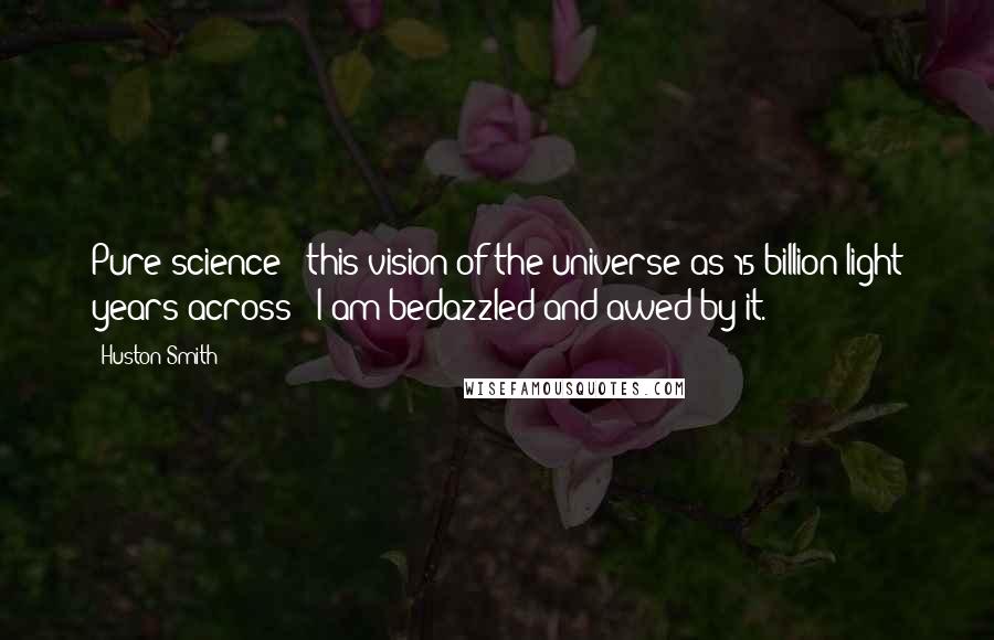 Huston Smith Quotes: Pure science - this vision of the universe as 15 billion light years across - I am bedazzled and awed by it.