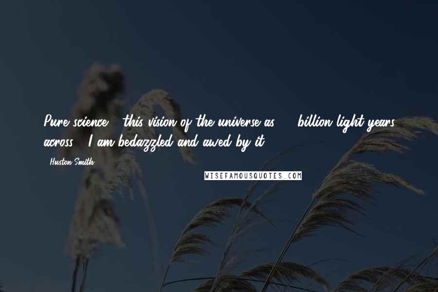 Huston Smith Quotes: Pure science - this vision of the universe as 15 billion light years across - I am bedazzled and awed by it.