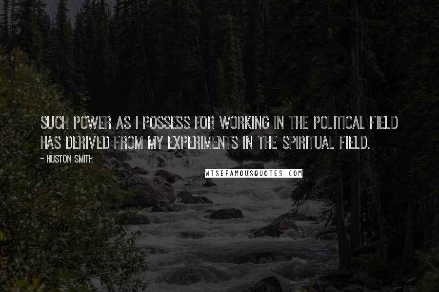Huston Smith Quotes: Such power as I possess for working in the political field has derived from my experiments in the spiritual field.