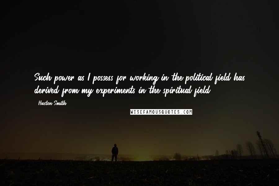 Huston Smith Quotes: Such power as I possess for working in the political field has derived from my experiments in the spiritual field.