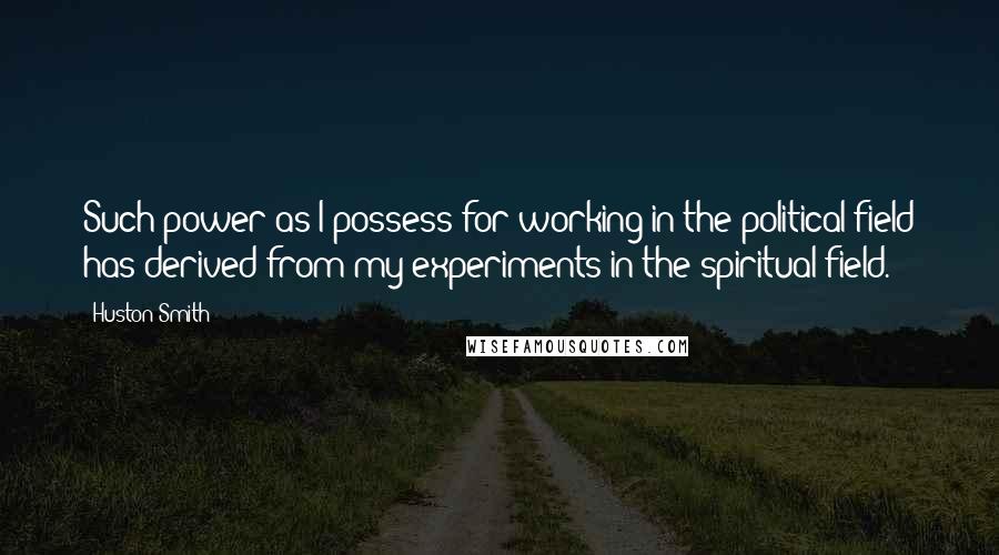 Huston Smith Quotes: Such power as I possess for working in the political field has derived from my experiments in the spiritual field.