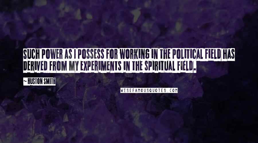 Huston Smith Quotes: Such power as I possess for working in the political field has derived from my experiments in the spiritual field.