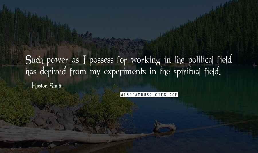 Huston Smith Quotes: Such power as I possess for working in the political field has derived from my experiments in the spiritual field.