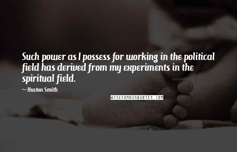 Huston Smith Quotes: Such power as I possess for working in the political field has derived from my experiments in the spiritual field.