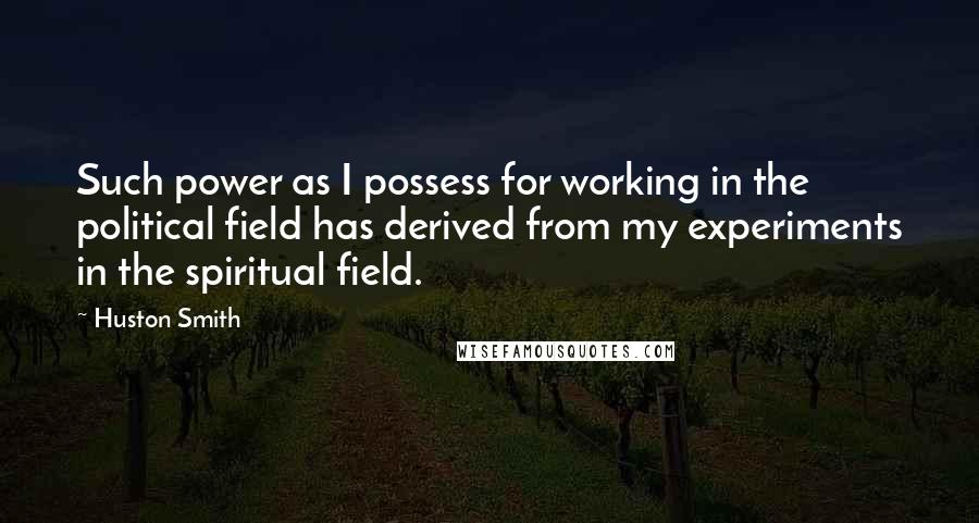 Huston Smith Quotes: Such power as I possess for working in the political field has derived from my experiments in the spiritual field.