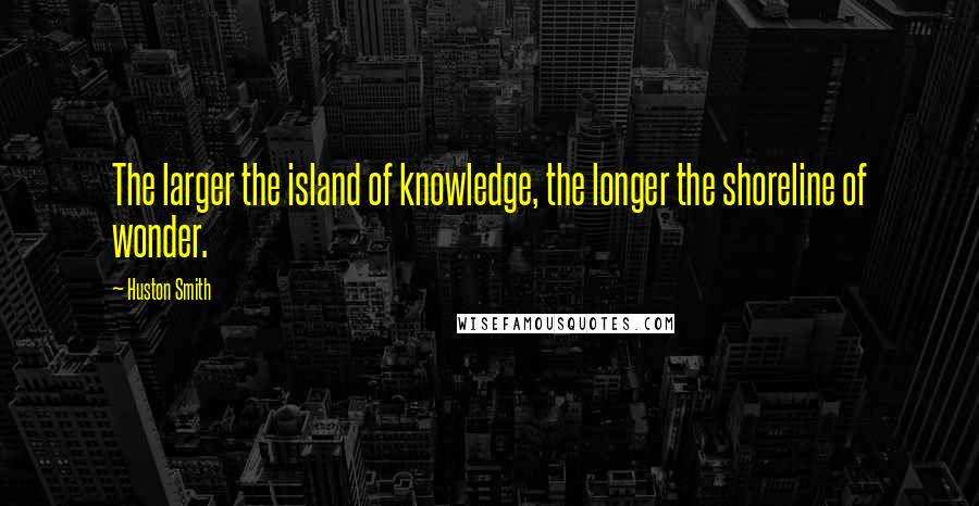 Huston Smith Quotes: The larger the island of knowledge, the longer the shoreline of wonder.