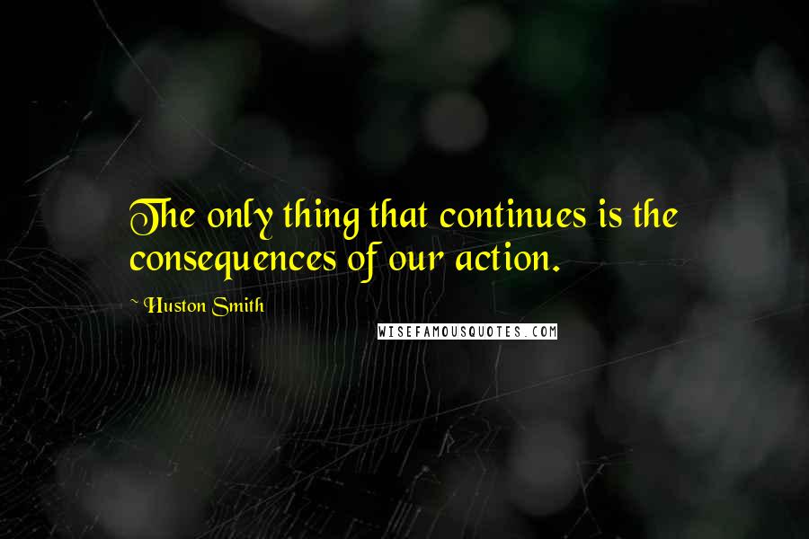 Huston Smith Quotes: The only thing that continues is the consequences of our action.
