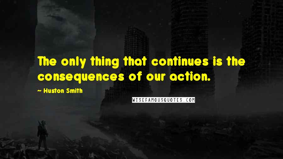 Huston Smith Quotes: The only thing that continues is the consequences of our action.