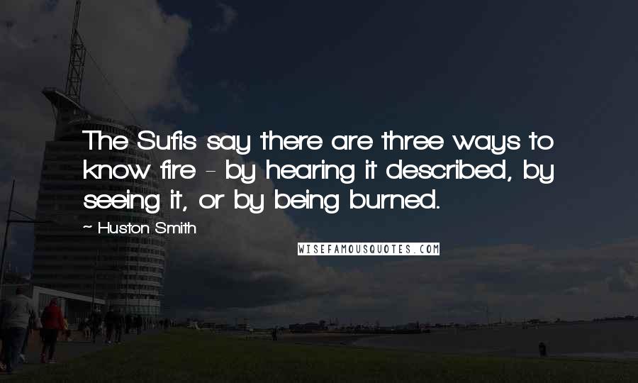 Huston Smith Quotes: The Sufis say there are three ways to know fire - by hearing it described, by seeing it, or by being burned.