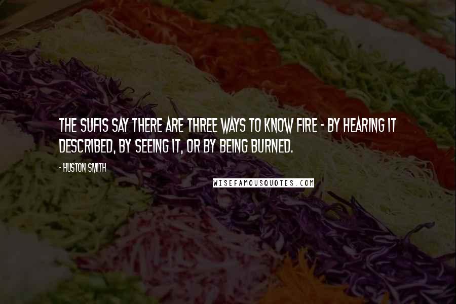 Huston Smith Quotes: The Sufis say there are three ways to know fire - by hearing it described, by seeing it, or by being burned.